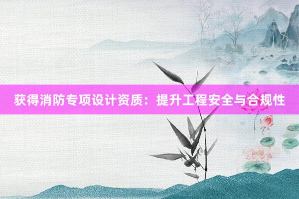 获得消防专项设计资质：提升工程安全与合规性